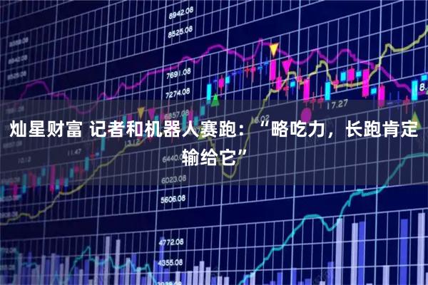 灿星财富 记者和机器人赛跑：“略吃力，长跑肯定输给它”