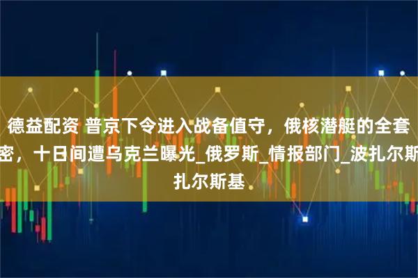德益配资 普京下令进入战备值守，俄核潜艇的全套机密，十日间遭乌克兰曝光_俄罗斯_情报部门_波扎尔斯基