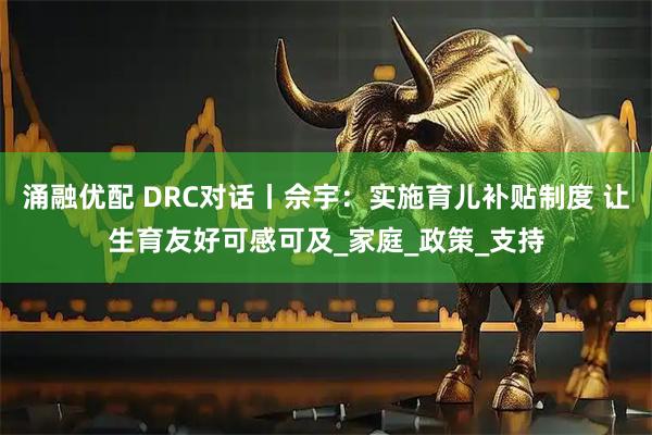 涌融优配 DRC对话丨佘宇:实施育儿补贴制度 让生育友好可感可及_家庭_政策_支持