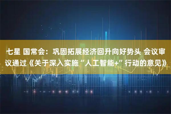 七星 国常会:巩固拓展经济回升向好势头 会议审议通过《关于深入实施“人工智能+”行动的意见》