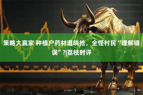 策略大赢家 种植户药材遭哄抢，全怪村民“理解错误”?|荔枝时评