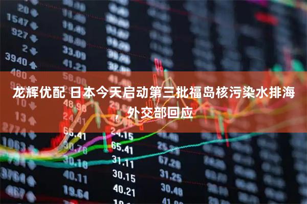 龙辉优配 日本今天启动第三批福岛核污染水排海，外交部回应