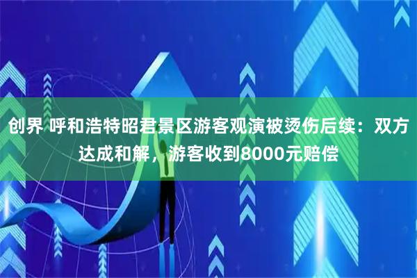 创界 呼和浩特昭君景区游客观演被烫伤后续：双方达成和解，游客收到8000元赔偿