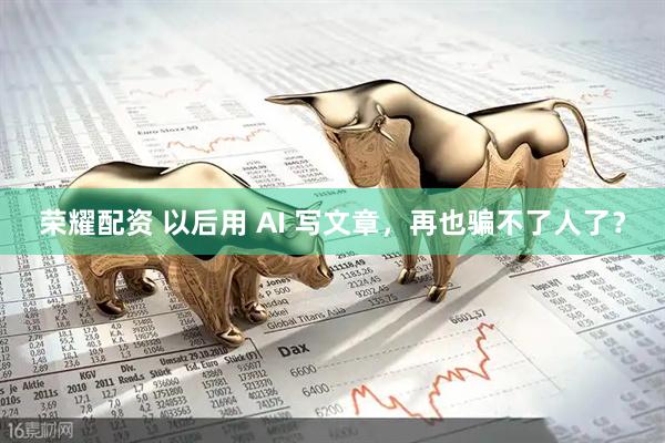 荣耀配资 以后用 AI 写文章，再也骗不了人了？