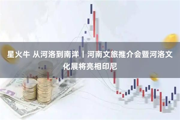 星火牛 从河洛到南洋丨河南文旅推介会暨河洛文化展将亮相印尼