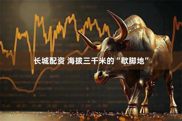 长城配资 海拔三千米的“歇脚地”